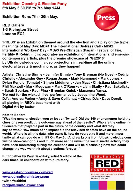 PRESS
Opens:Thursday, 06 May 2010 at 18:30
1-3 Rivington St, London, EC2A 3DT
PRESS: is an Exhibition themed around the election and a play on the triple meanings of May Day: MD-1 The 
International Distress Call - MD-2 International Workers' Day - MD-3 Pre-Christian (Pagan) Festival of Fire, Fertility & Rebirth.
